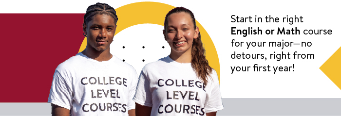 Two high school students with a T-shirt referring to College Level Courses. Start in the right English or Math course for your major -- no detours, right from your first year.